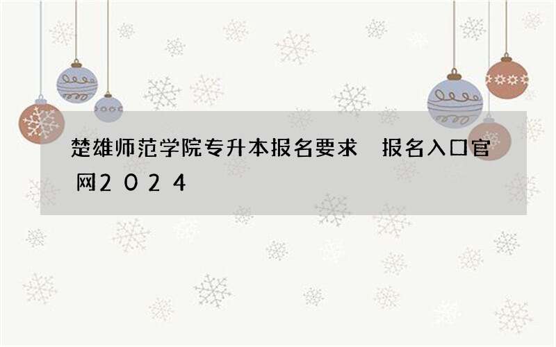 楚雄师范学院专升本报名要求 报名入口官网2024